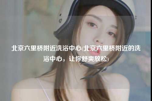 北京六里桥附近洗浴中心(北京六里桥附近的洗浴中心，让你舒爽放松)