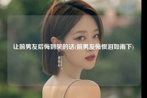让前男友后悔到哭的话(前男友悔恨泪如雨下)