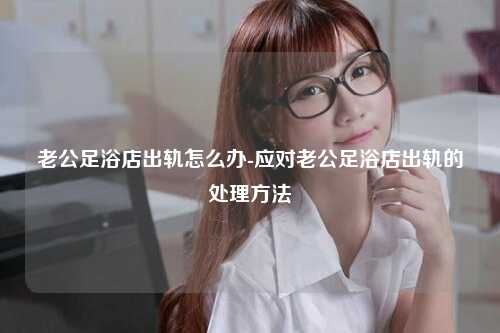 老公足浴店出轨怎么办-应对老公足浴店出轨的处理方法