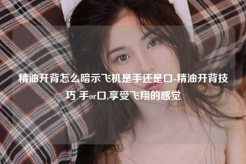 精油开背怎么暗示飞机是手还是口-精油开背技巧 手or口,享受飞翔的感觉