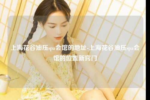 上海花谷油压spa会馆的地址-上海花谷油压spa会馆的位置新窍门