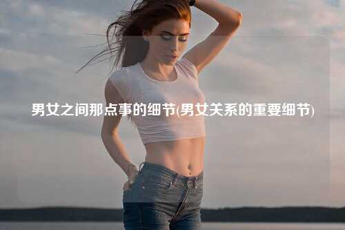 男女之间那点事的细节(男女关系的重要细节)