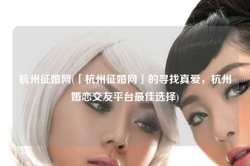 杭州征婚网(「杭州征婚网」的寻找真爱，杭州婚恋交友平台最佳选择)