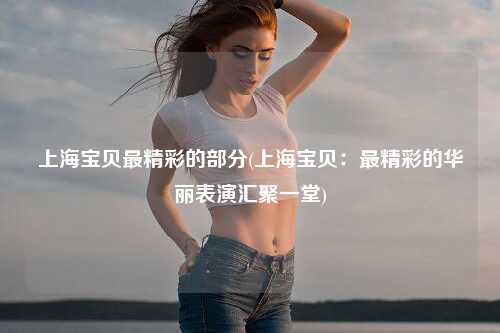 上海宝贝最精彩的部分(上海宝贝：最精彩的华丽表演汇聚一堂)