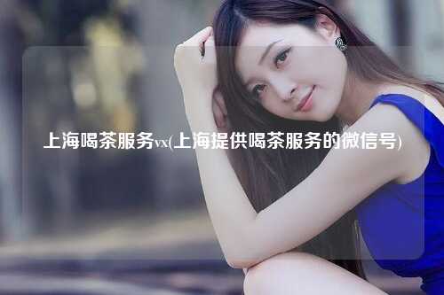 上海喝茶服务vx(上海提供喝茶服务的微信号)