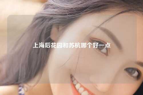 上海后花园和苏杭哪个好一点
