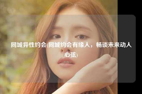 同城异性约会(同城约会有缘人，畅谈未来动人心弦)