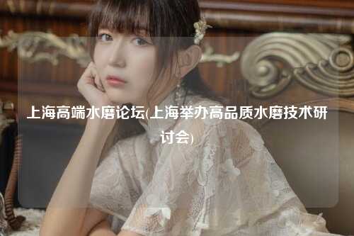 上海高端水磨论坛(上海举办高品质水磨技术研讨会)