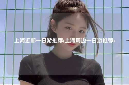 上海近郊一日游推荐(上海周边一日游推荐)