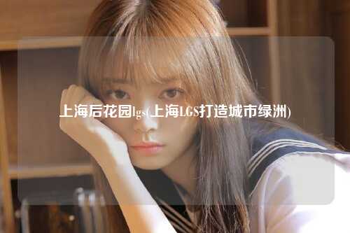 上海后花园lgs(上海LGS打造城市绿洲)