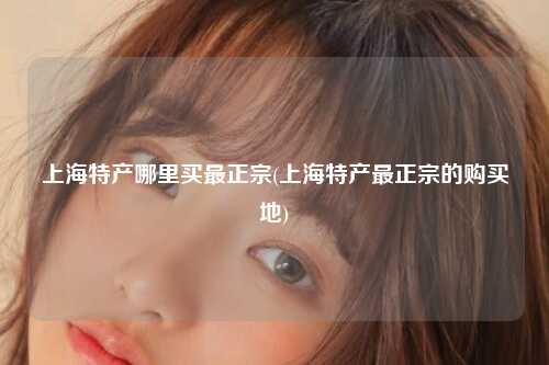 上海特产哪里买最正宗(上海特产最正宗的购买地)