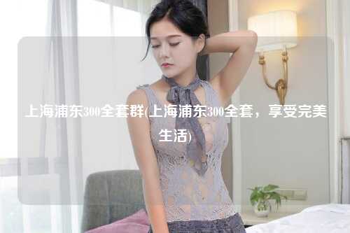 上海浦东300全套群(上海浦东300全套，享受完美生活)