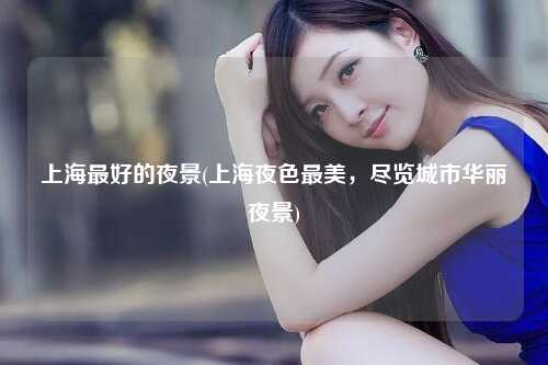 上海最好的夜景(上海夜色最美，尽览城市华丽夜景)